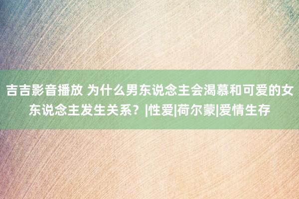 吉吉影音播放 为什么男东说念主会渴慕和可爱的女东说念主发生关系？|性爱|荷尔蒙|爱情生存