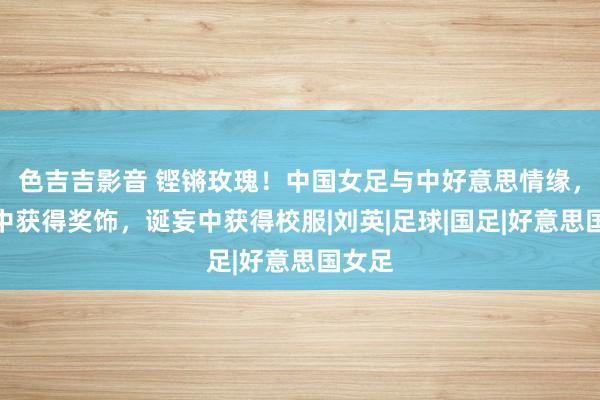 色吉吉影音 铿锵玫瑰！中国女足与中好意思情缘，告捷中获得奖饰，诞妄中获得校服|刘英|足球|国足|好意思国女足