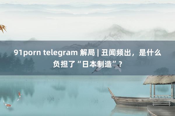 91porn telegram 解局 | 丑闻频出，是什么负担了“日本制造”？