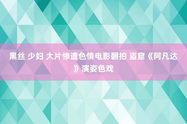 黑丝 少妇 大片惨遭色情电影翻拍 盗窟《阿凡达》演姿色戏