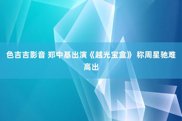 色吉吉影音 郑中基出演《越光宝盒》 称周星驰难高出