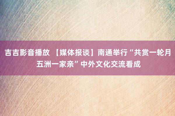 吉吉影音播放 【媒体报谈】南通举行“共赏一轮月 五洲一家亲”中外文化交流看成