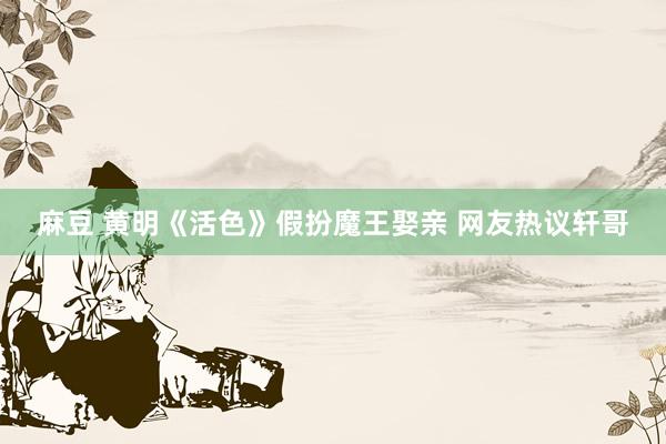 麻豆 黄明《活色》假扮魔王娶亲 网友热议轩哥