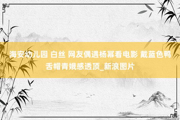 海安幼儿园 白丝 网友偶遇杨幂看电影 戴蓝色鸭舌帽青娥感透顶_新浪图片