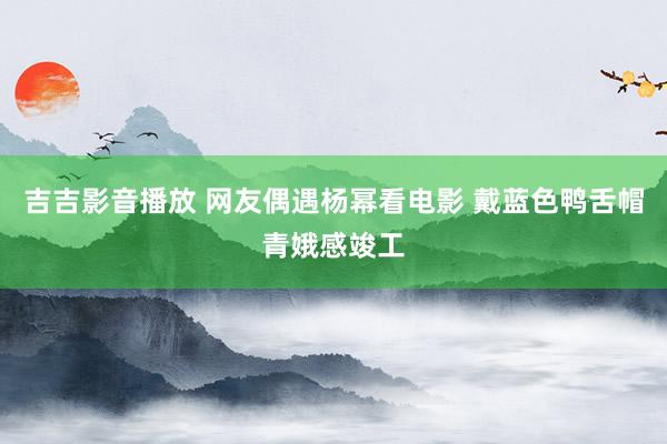 吉吉影音播放 网友偶遇杨幂看电影 戴蓝色鸭舌帽青娥感竣工