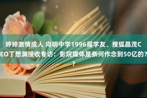 婷婷激情成人 向明中学1996届学友、搜狐晶茂CEO丁想渊接收专访：影院媒体是奈何作念到50亿的？