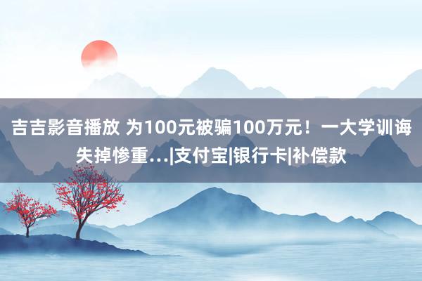 吉吉影音播放 为100元被骗100万元！一大学训诲失掉惨重…|支付宝|银行卡|补偿款