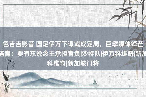 色吉吉影音 国足伊万下课或成定局，巨擘媒体锋芒直指主培育：要有东说念主承担背负|沙特队|伊万科维奇|新加坡门将