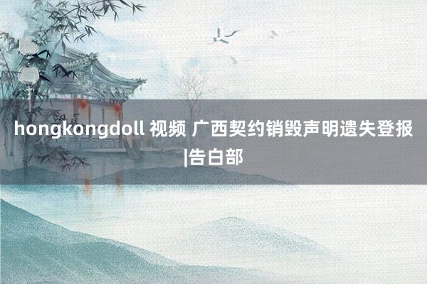 hongkongdoll 视频 广西契约销毁声明遗失登报|告白部