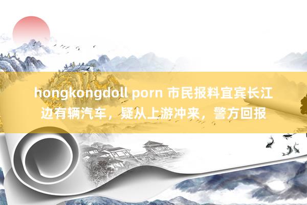 hongkongdoll porn 市民报料宜宾长江边有辆汽车，疑从上游冲来，警方回报