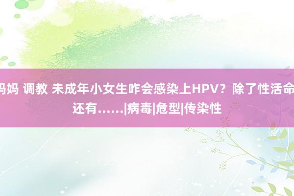 妈妈 调教 未成年小女生咋会感染上HPV？除了性活命，还有......|病毒|危型|传染性