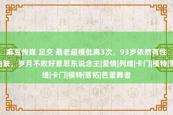 麻豆传媒 足交 最老超模仳离3次，93岁依然有性生计，长腿白肤，岁月不败好意思东说念主|爱情|列维|卡门|模特|落拓|芭蕾舞者