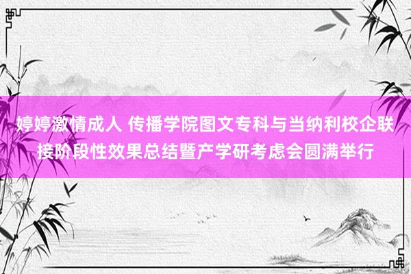 婷婷激情成人 传播学院图文专科与当纳利校企联接阶段性效果总结暨产学研考虑会圆满举行