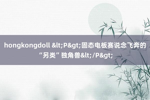 hongkongdoll <P>固态电板赛说念飞奔的“另类”独角兽</P>