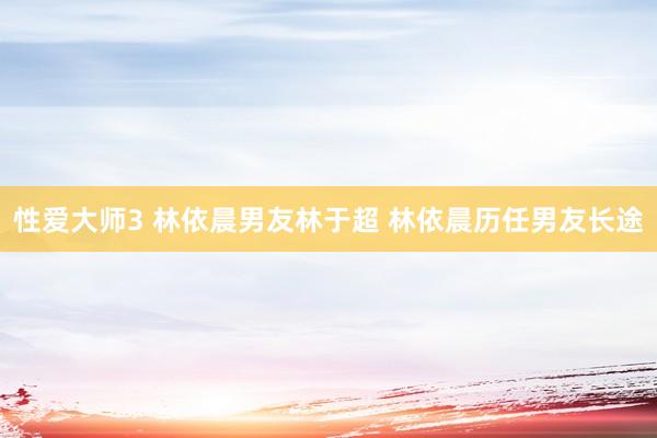 性爱大师3 林依晨男友林于超 林依晨历任男友长途