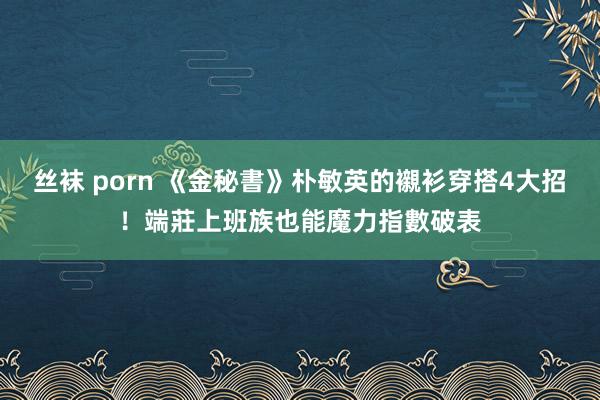 丝袜 porn 《金秘書》朴敏英的襯衫穿搭4大招！端莊上班族也能魔力指數破表