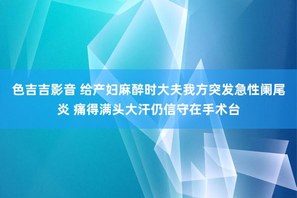 色吉吉影音 给产妇麻醉时大夫我方突发急性阑尾炎 痛得满头大汗仍信守在手术台