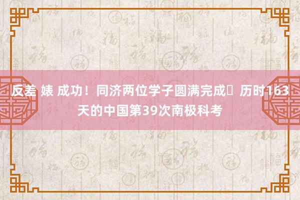 反差 婊 成功！同济两位学子圆满完成​历时163天的中国第39次南极科考