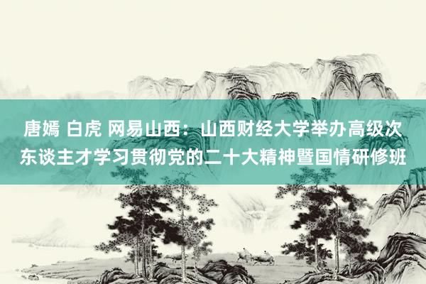 唐嫣 白虎 网易山西：山西财经大学举办高级次东谈主才学习贯彻党的二十大精神暨国情研修班