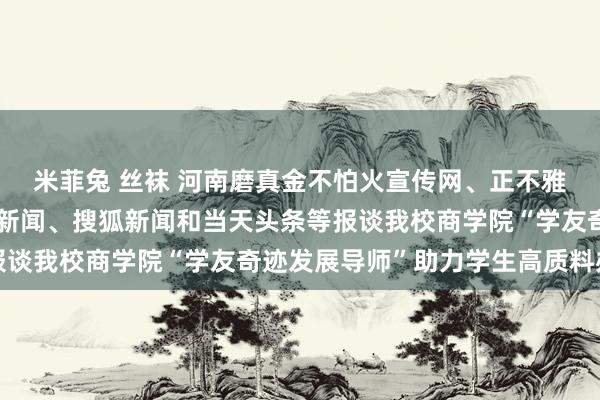 米菲兔 丝袜 河南磨真金不怕火宣传网、正不雅新闻、网易新闻、新浪新闻、搜狐新闻和当天头条等报谈我校商学院“学友奇迹发展导师”助力学生高质料办事