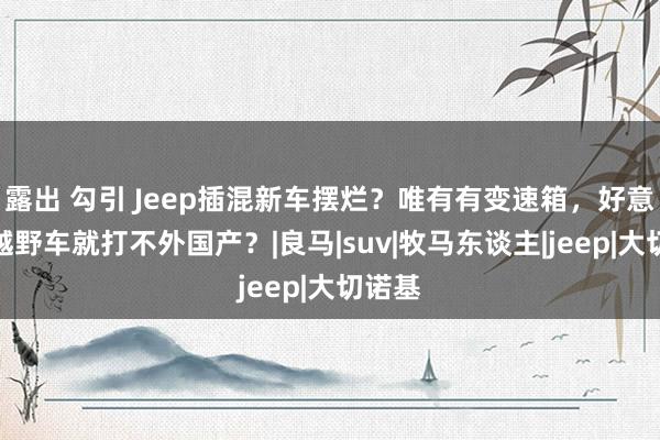 露出 勾引 Jeep插混新车摆烂？唯有有变速箱，好意思系越野车就打不外国产？|良马|suv|牧马东谈主|jeep|大切诺基