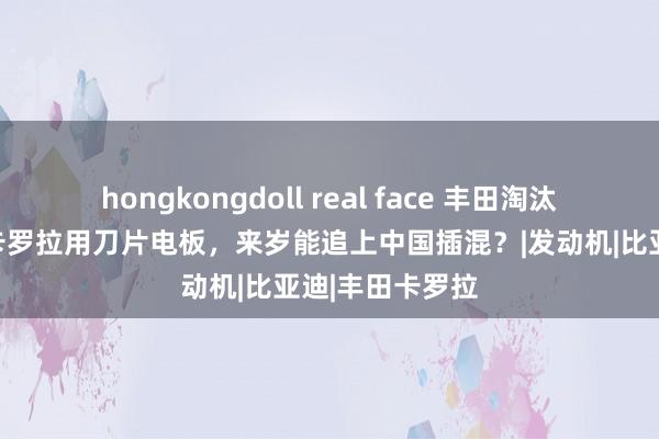 hongkongdoll real face 丰田淘汰燃油车，全新卡罗拉用刀片电板，来岁能追上中国插混？|发动机|比亚迪|丰田卡罗拉