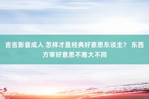 吉吉影音成人 怎样才是经典好意思东谈主？ 东西方审好意思不雅大不同