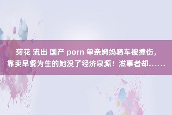 菊花 流出 国产 porn 单亲姆妈骑车被撞伤，靠卖早餐为生的她没了经济泉源！滋事者却……