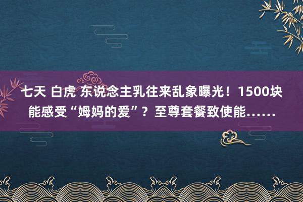 七天 白虎 东说念主乳往来乱象曝光！1500块能感受“姆妈的爱”？至尊套餐致使能……