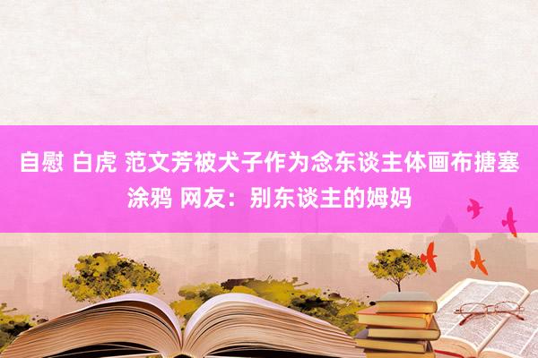 自慰 白虎 范文芳被犬子作为念东谈主体画布搪塞涂鸦 网友：别东谈主的姆妈