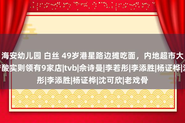 海安幼儿园 白丝 49岁港星路边摊吃面，内地超市大采购，看似穷酸实则领有9家店|tvb|佘诗曼|李若彤|李添胜|杨证桦|沈可欣|老戏骨