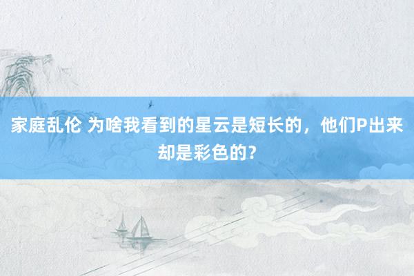 家庭乱伦 为啥我看到的星云是短长的，他们P出来却是彩色的？