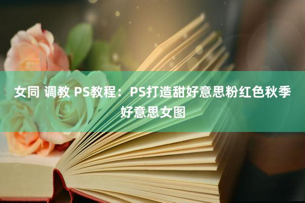 女同 调教 PS教程：PS打造甜好意思粉红色秋季好意思女图