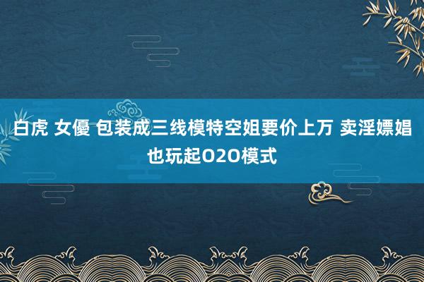 白虎 女優 包装成三线模特空姐要价上万 卖淫嫖娼也玩起O2O模式