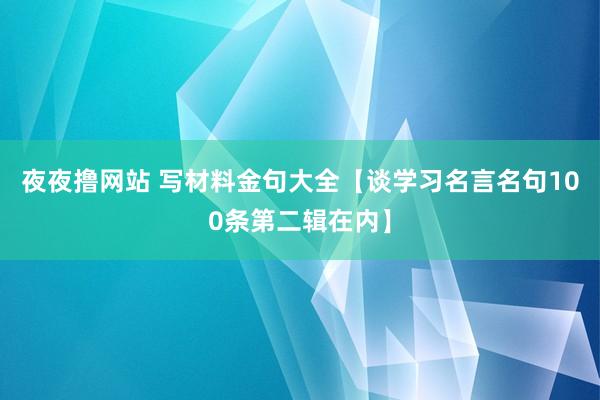 夜夜撸网站 写材料金句大全【谈学习名言名句100条第二辑在内】