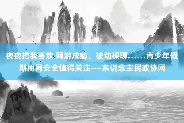 夜夜撸我喜欢 网游成瘾、被动裸聊……青少年假期用网安全值得关注——东说念主民政协网