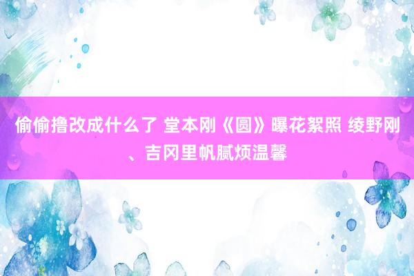 偷偷撸改成什么了 堂本刚《圆》曝花絮照 绫野刚、吉冈里帆腻烦温馨