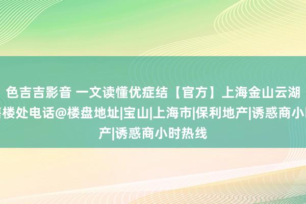 色吉吉影音 一文读懂优症结【官方】上海金山云湖壹号售楼处电话@楼盘地址|宝山|上海市|保利地产|诱惑商小时热线