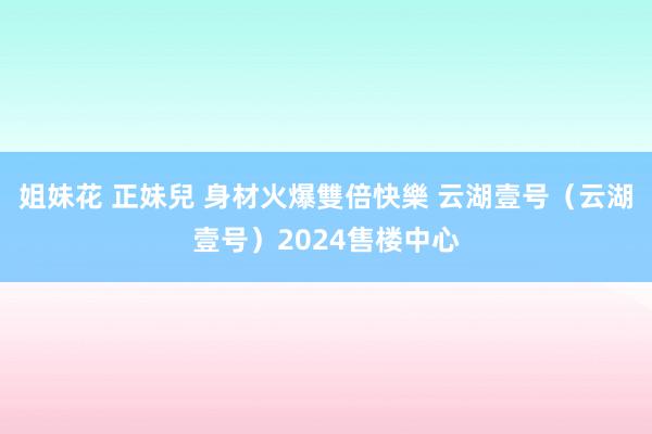 姐妹花 正妹兒 身材火爆雙倍快樂 云湖壹号（云湖壹号）2024售楼中心