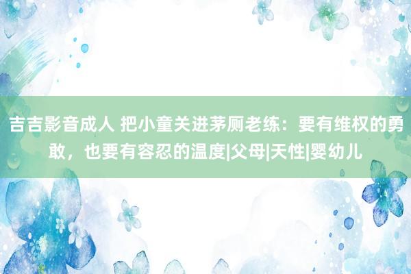 吉吉影音成人 把小童关进茅厕老练：要有维权的勇敢，也要有容忍的温度|父母|天性|婴幼儿