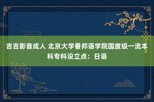 吉吉影音成人 北京大学番邦语学院国度级一流本科专科设立点：日语