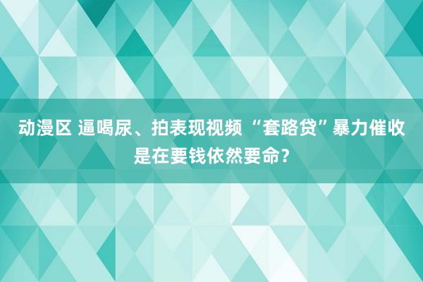 动漫区 逼喝尿、拍表现视频 “套路贷”暴力催收是在要钱依然要命？