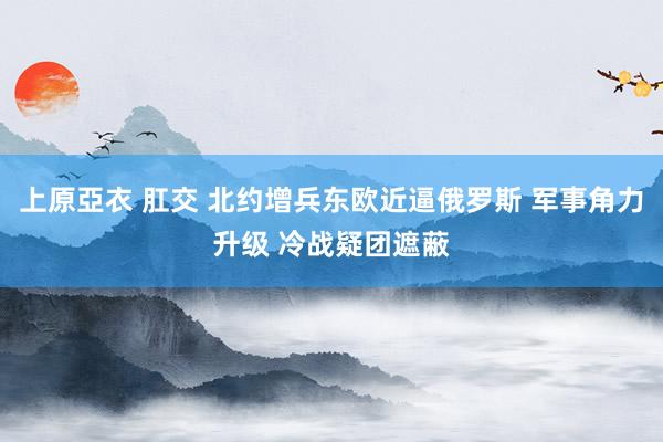 上原亞衣 肛交 北约增兵东欧近逼俄罗斯 军事角力升级 冷战疑团遮蔽