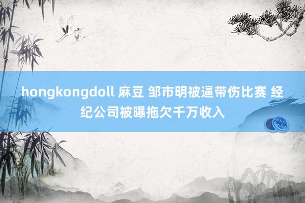 hongkongdoll 麻豆 邹市明被逼带伤比赛 经纪公司被曝拖欠千万收入