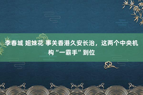 李春城 姐妹花 事关香港久安长治，这两个中央机构“一霸手”到位