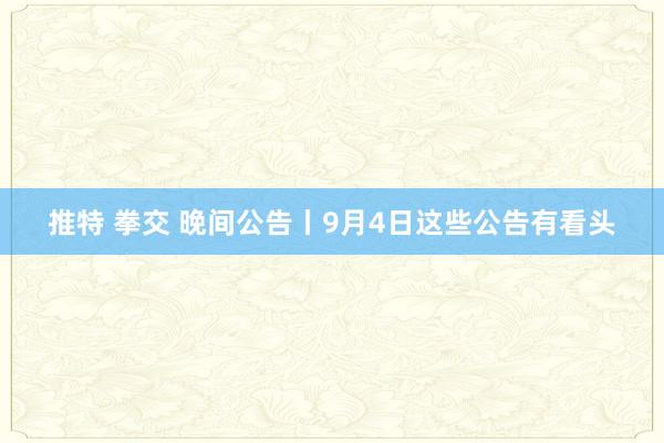 推特 拳交 晚间公告丨9月4日这些公告有看头