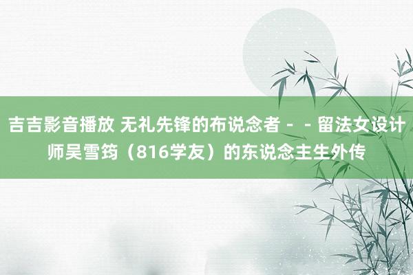 吉吉影音播放 无礼先锋的布说念者－－留法女设计师吴雪筠（816学友）的东说念主生外传