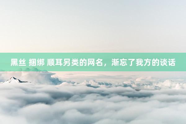 黑丝 捆绑 顺耳另类的网名，渐忘了我方的谈话