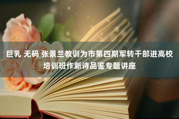 巨乳 无码 张景兰教训为市第四期军转干部进高校培训班作新诗品鉴专题讲座