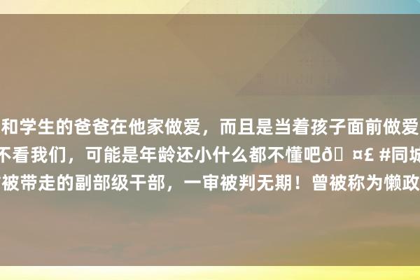 和学生的爸爸在他家做爱，而且是当着孩子面前做爱，太刺激了，孩子完全不看我们，可能是年龄还小什么都不懂吧🤣 #同城 #文爱 #自慰 从火车站被带走的副部级干部，一审被判无期！曾被称为懒政的“太平官”，纳贿1.29亿元，大搞权色、钱色交游 | 每经网